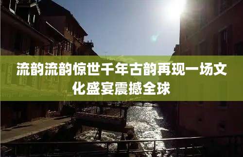 流韵流韵惊世千年古韵再现一场文化盛宴震撼全球