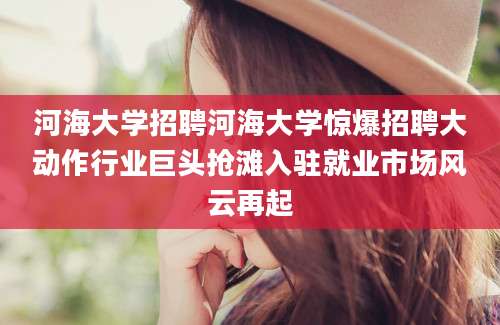 河海大学招聘河海大学惊爆招聘大动作行业巨头抢滩入驻就业市场风云再起