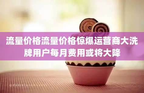 流量价格流量价格惊爆运营商大洗牌用户每月费用或将大降