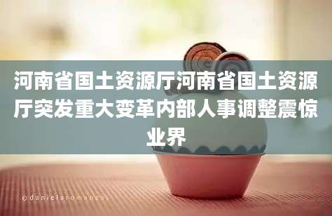河南省国土资源厅河南省国土资源厅突发重大变革内部人事调整震惊业界