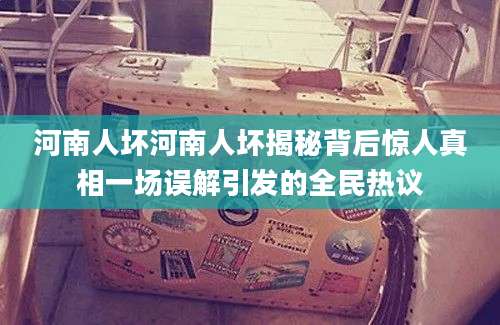 河南人坏河南人坏揭秘背后惊人真相一场误解引发的全民热议