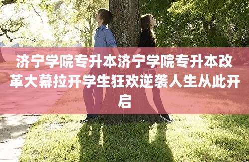 济宁学院专升本济宁学院专升本改革大幕拉开学生狂欢逆袭人生从此开启