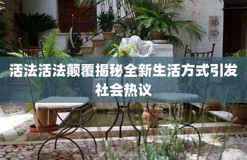 活法活法颠覆揭秘全新生活方式引发社会热议