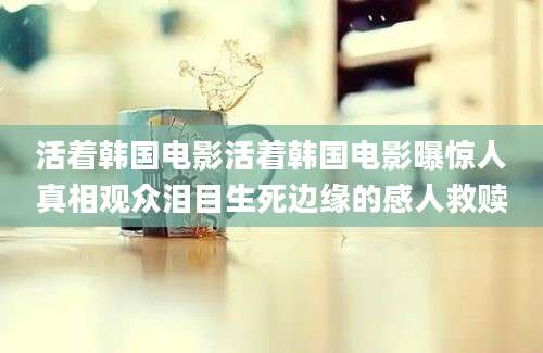 活着韩国电影活着韩国电影曝惊人真相观众泪目生死边缘的感人救赎