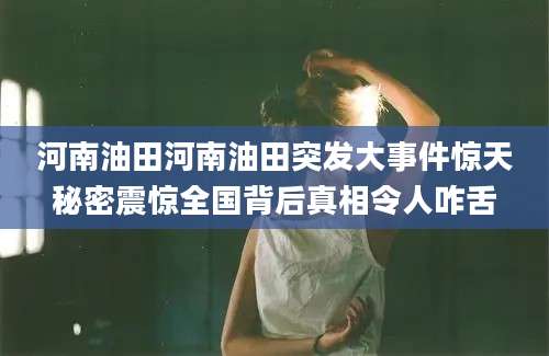 河南油田河南油田突发大事件惊天秘密震惊全国背后真相令人咋舌