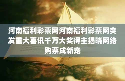 河南福利彩票网河南福利彩票网突发重大喜讯千万大奖得主揭晓网络购票成新宠
