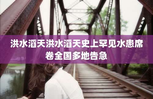 洪水滔天洪水滔天史上罕见水患席卷全国多地告急