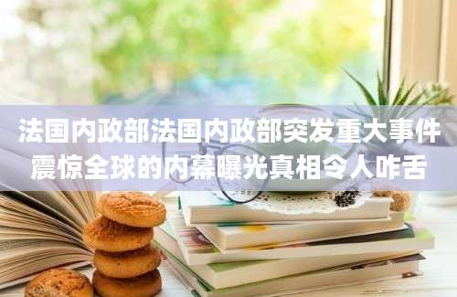 法国内政部法国内政部突发重大事件震惊全球的内幕曝光真相令人咋舌
