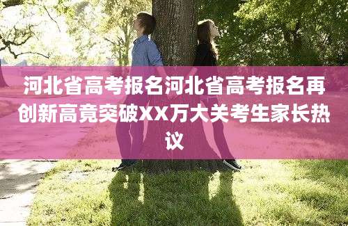 河北省高考报名河北省高考报名再创新高竟突破XX万大关考生家长热议