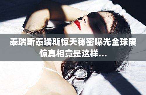 泰瑞斯泰瑞斯惊天秘密曝光全球震惊真相竟是这样...