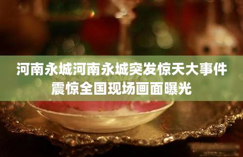 河南永城河南永城突发惊天大事件震惊全国现场画面曝光