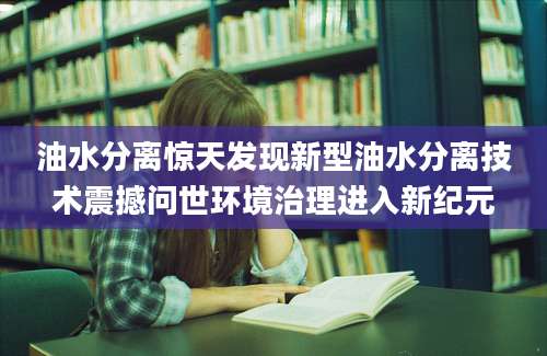 油水分离惊天发现新型油水分离技术震撼问世环境治理进入新纪元