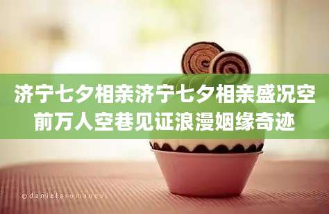 济宁七夕相亲济宁七夕相亲盛况空前万人空巷见证浪漫姻缘奇迹