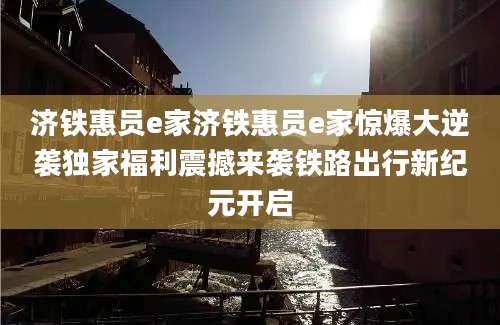 济铁惠员e家济铁惠员e家惊爆大逆袭独家福利震撼来袭铁路出行新纪元开启