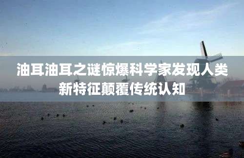 油耳油耳之谜惊爆科学家发现人类新特征颠覆传统认知