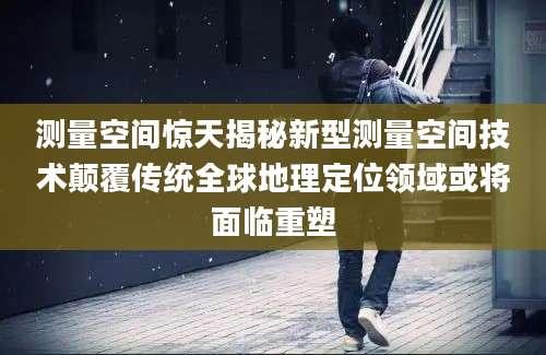 测量空间惊天揭秘新型测量空间技术颠覆传统全球地理定位领域或将面临重塑