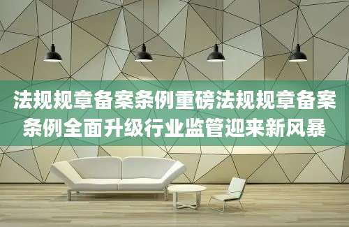 法规规章备案条例重磅法规规章备案条例全面升级行业监管迎来新风暴
