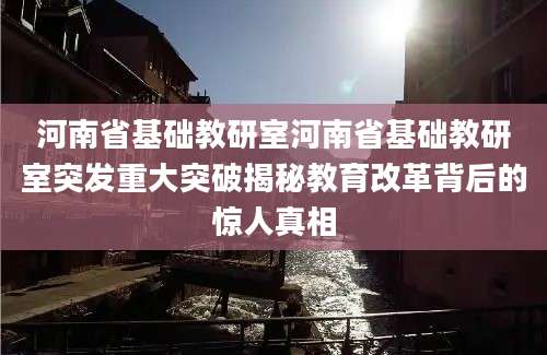 河南省基础教研室河南省基础教研室突发重大突破揭秘教育改革背后的惊人真相