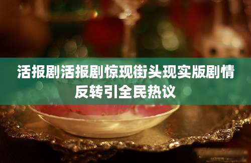 活报剧活报剧惊现街头现实版剧情反转引全民热议