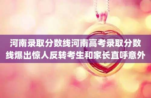 河南录取分数线河南高考录取分数线爆出惊人反转考生和家长直呼意外