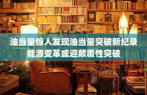 油当量惊人发现油当量突破新纪录能源变革或迎颠覆性突破