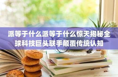 派等于什么派等于什么惊天揭秘全球科技巨头联手颠覆传统认知