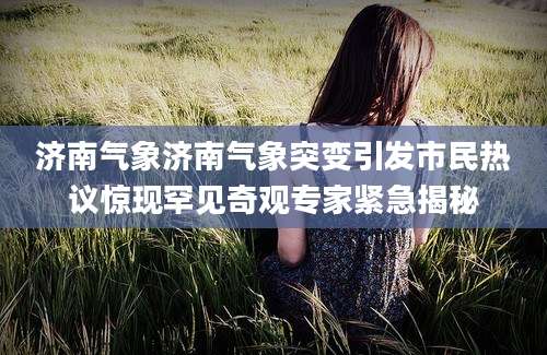 济南气象济南气象突变引发市民热议惊现罕见奇观专家紧急揭秘