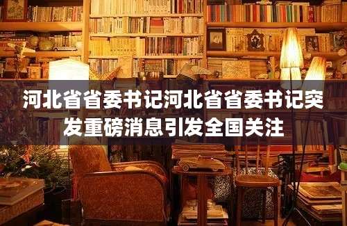 河北省省委书记河北省省委书记突发重磅消息引发全国关注