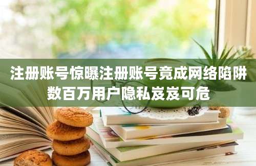注册账号惊曝注册账号竟成网络陷阱数百万用户隐私岌岌可危