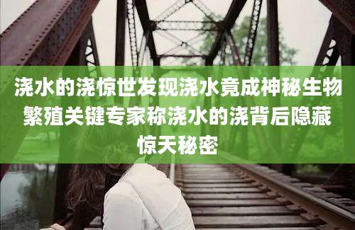 浇水的浇惊世发现浇水竟成神秘生物繁殖关键专家称浇水的浇背后隐藏惊天秘密