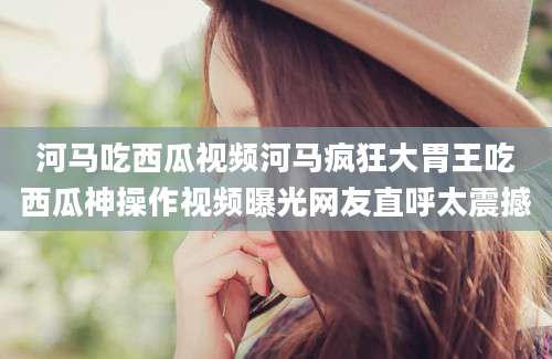 河马吃西瓜视频河马疯狂大胃王吃西瓜神操作视频曝光网友直呼太震撼