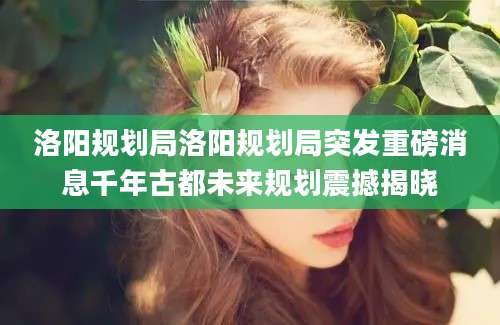 洛阳规划局洛阳规划局突发重磅消息千年古都未来规划震撼揭晓