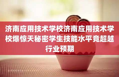 济南应用技术学校济南应用技术学校爆惊天秘密学生技能水平竟超越行业预期