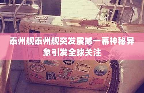 泰州舰泰州舰突发震撼一幕神秘异象引发全球关注