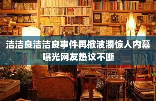 洁洁良洁洁良事件再掀波澜惊人内幕曝光网友热议不断