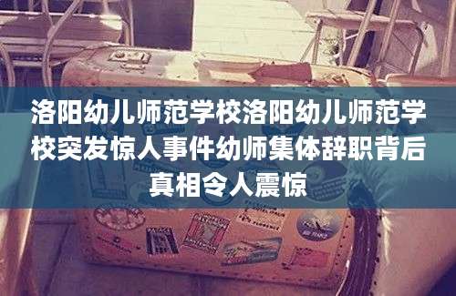洛阳幼儿师范学校洛阳幼儿师范学校突发惊人事件幼师集体辞职背后真相令人震惊