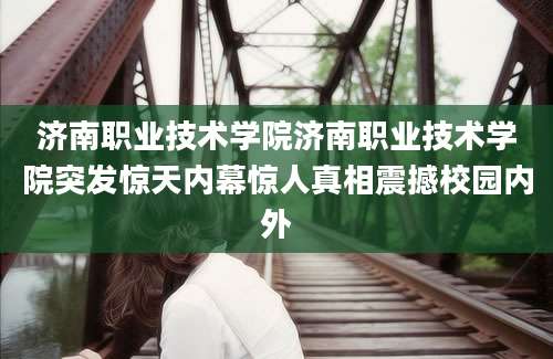 济南职业技术学院济南职业技术学院突发惊天内幕惊人真相震撼校园内外