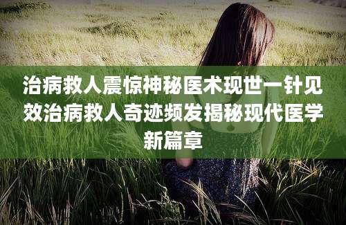 治病救人震惊神秘医术现世一针见效治病救人奇迹频发揭秘现代医学新篇章
