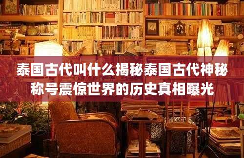 泰国古代叫什么揭秘泰国古代神秘称号震惊世界的历史真相曝光