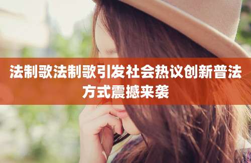 法制歌法制歌引发社会热议创新普法方式震撼来袭