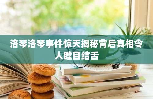 洛琴洛琴事件惊天揭秘背后真相令人瞠目结舌