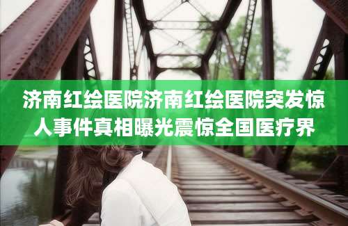 济南红绘医院济南红绘医院突发惊人事件真相曝光震惊全国医疗界