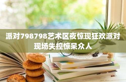 派对798798艺术区夜惊现狂欢派对现场失控惊呆众人