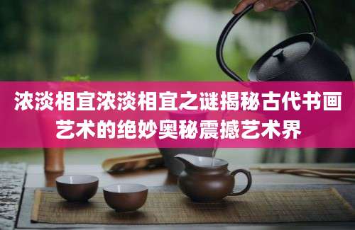 浓淡相宜浓淡相宜之谜揭秘古代书画艺术的绝妙奥秘震撼艺术界