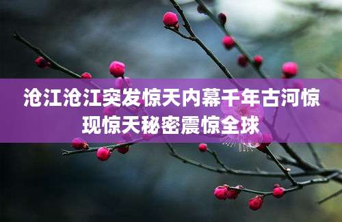 沧江沧江突发惊天内幕千年古河惊现惊天秘密震惊全球