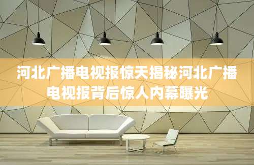 河北广播电视报惊天揭秘河北广播电视报背后惊人内幕曝光