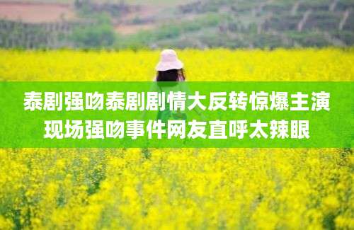 泰剧强吻泰剧剧情大反转惊爆主演现场强吻事件网友直呼太辣眼