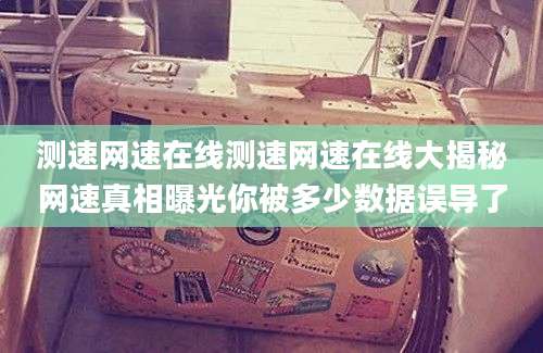 测速网速在线测速网速在线大揭秘网速真相曝光你被多少数据误导了