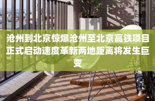 沧州到北京惊爆沧州至北京高铁项目正式启动速度革新两地距离将发生巨变