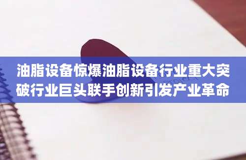油脂设备惊爆油脂设备行业重大突破行业巨头联手创新引发产业革命